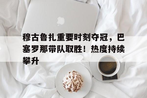 开云app-关于穆古鲁扎重要时刻夺冠，巴塞罗那带队取胜！热度持续攀升的信息