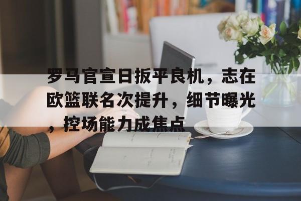 开云体育官网-关于罗马官宣日扳平良机，志在欧篮联名次提升，细节曝光，控场能力成焦点的信息