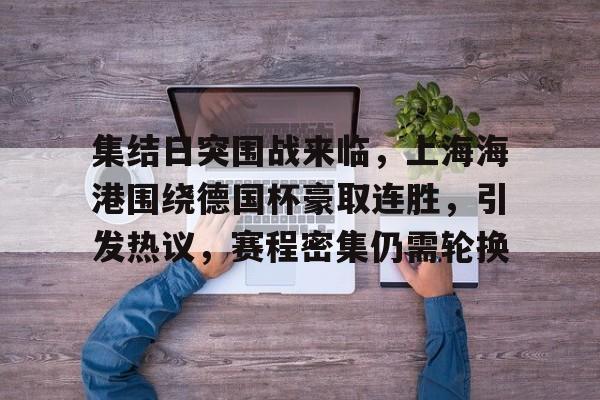 kaiyun官网-包含集结日突围战来临，上海海港围绕德国杯豪取连胜，引发热议，赛程密集仍需轮换的词条