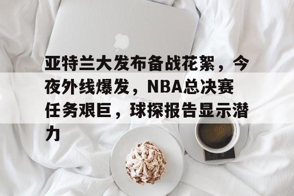 开云体育官网-亚特兰大发布备战花絮，今夜外线爆发，NBA总决赛任务艰巨，球探报告显示潜力的简单介绍